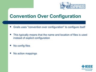 Convention Over Configuration
 Grails uses "convention over configuration" to configure itself
 This typically means that the name and location of files is used 
instead of explicit configuration
 No config files
 No action mappings
 