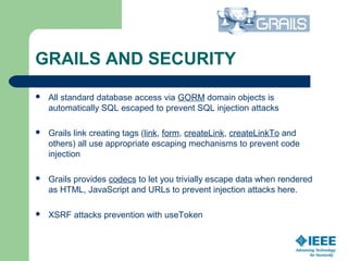 GRAILS AND SECURITY
 All standard database access via GORM domain objects is 
automatically SQL escaped to prevent SQL injection attacks
 Grails link creating tags (link, form, createLink, createLinkTo and 
others) all use appropriate escaping mechanisms to prevent code 
injection
 Grails provides codecs to let you trivially escape data when rendered 
as HTML, JavaScript and URLs to prevent injection attacks here.
 XSRF attacks prevention with useToken
 