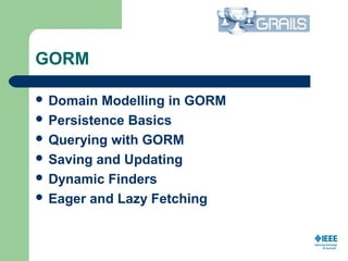 GORM
 Domain Modelling in GORM
 Persistence Basics
 Querying with GORM
 Saving and Updating
 Dynamic Finders
 Eager and Lazy Fetching
  
 