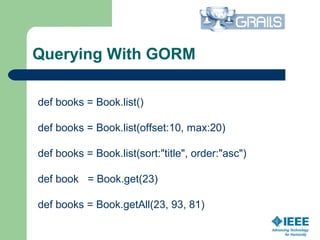Querying With GORM
def books = Book.list()
def books = Book.list(offset:10, max:20)
def books = Book.list(sort:"title", order:"asc")
def book = Book.get(23)
def books = Book.getAll(23, 93, 81)
 
