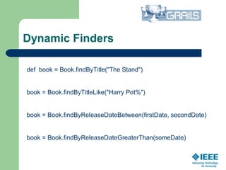 Dynamic Finders
def book = Book.findByTitle("The Stand")
book = Book.findByTitleLike("Harry Pot%")
book = Book.findByReleaseDateBetween(firstDate, secondDate)
book = Book.findByReleaseDateGreaterThan(someDate)
 
