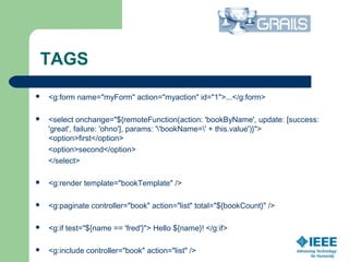 TAGS
 <g:form name="myForm" action="myaction" id="1">...</g:form>
 <select onchange="${remoteFunction(action: 'bookByName', update: [success:
'great', failure: 'ohno'], params: ''bookName=' + this.value')}">
<option>first</option>
<option>second</option>
</select>
 <g:render template="bookTemplate" />
 <g:paginate controller="book" action="list" total="${bookCount}" />
 <g:if test="${name == 'fred'}"> Hello ${name}! </g:if>
 <g:include controller="book" action="list" />
 