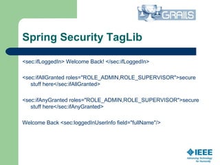 Spring Security TagLib
<sec:ifLoggedIn> Welcome Back! </sec:ifLoggedIn>
<sec:ifAllGranted roles="ROLE_ADMIN,ROLE_SUPERVISOR">secure
stuff here</sec:ifAllGranted>
<sec:ifAnyGranted roles="ROLE_ADMIN,ROLE_SUPERVISOR">secure
stuff here</sec:ifAnyGranted>
Welcome Back <sec:loggedInUserInfo field="fullName"/>
 