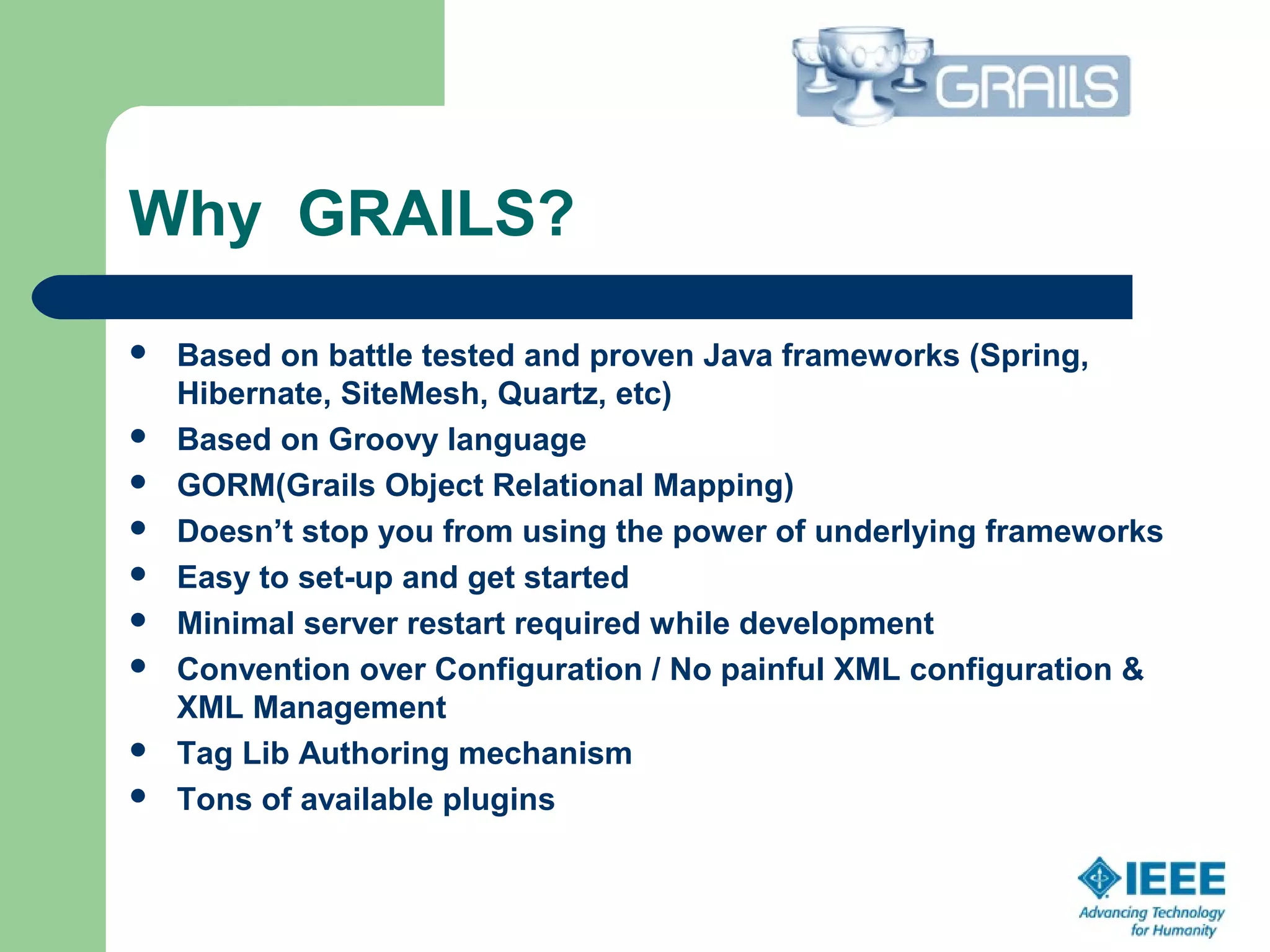 Why GRAILS?
 Based on battle tested and proven Java frameworks (Spring,
Hibernate, SiteMesh, Quartz, etc) 
 Based on Groovy language
 GORM(Grails Object Relational Mapping)
 Doesn’t stop you from using the power of underlying frameworks
 Easy to set-up and get started
 Minimal server restart required while development
 Convention over Configuration / No painful XML configuration &
XML Management
 Tag Lib Authoring mechanism
 Tons of available plugins
 