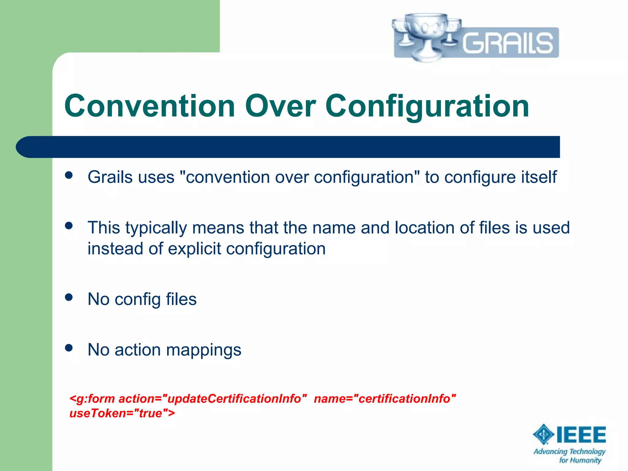 Convention Over Configuration
 Grails uses "convention over configuration" to configure itself
 This typically means that the name and location of files is used 
instead of explicit configuration
 No config files
 No action mappings
<g:form action="updateCertificationInfo" name="certificationInfo"
useToken="true">
 