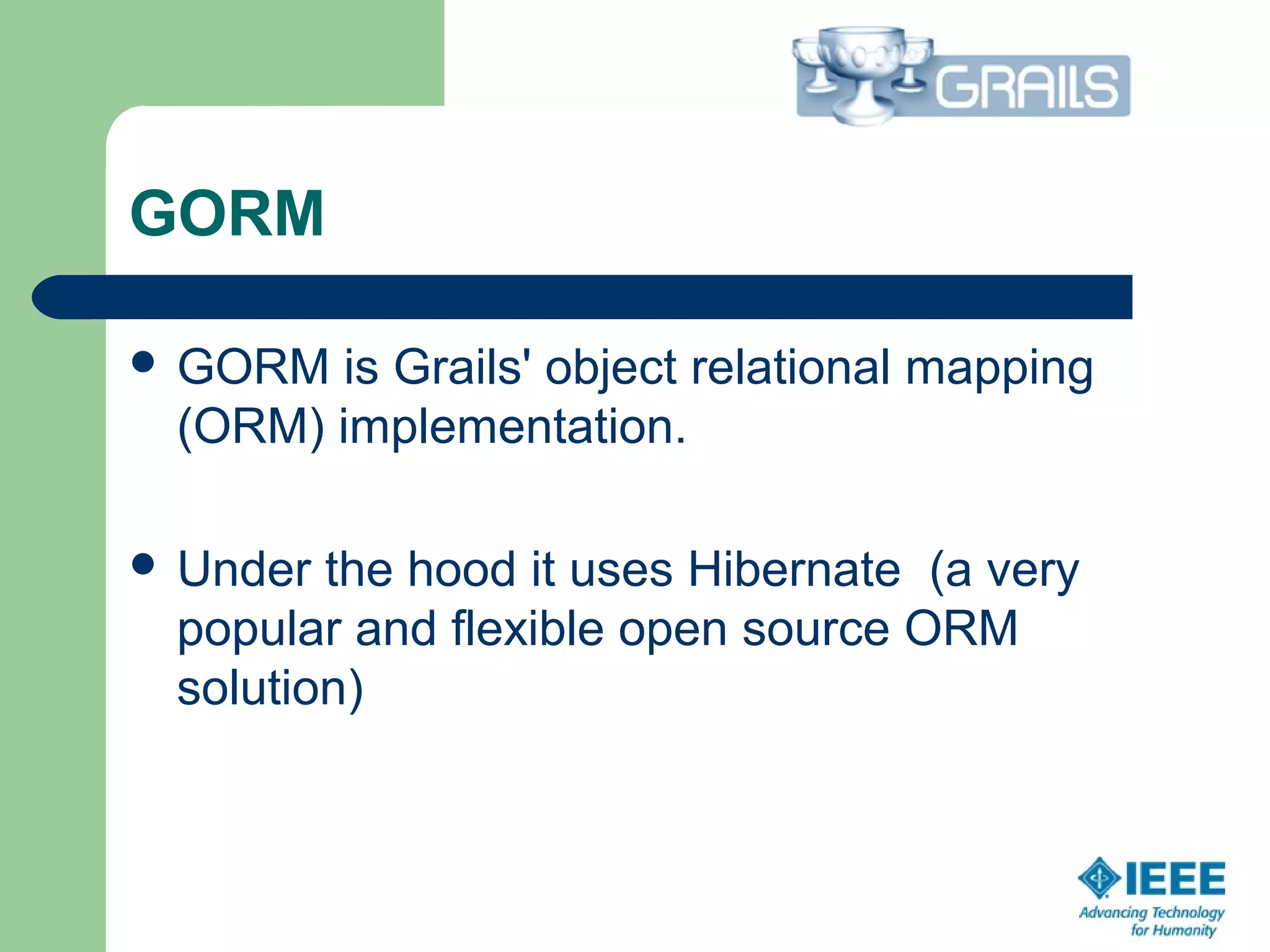 GORM
 GORM is Grails' object relational mapping 
(ORM) implementation.
 Under the hood it uses Hibernate  (a very 
popular and flexible open source ORM 
solution)  
 