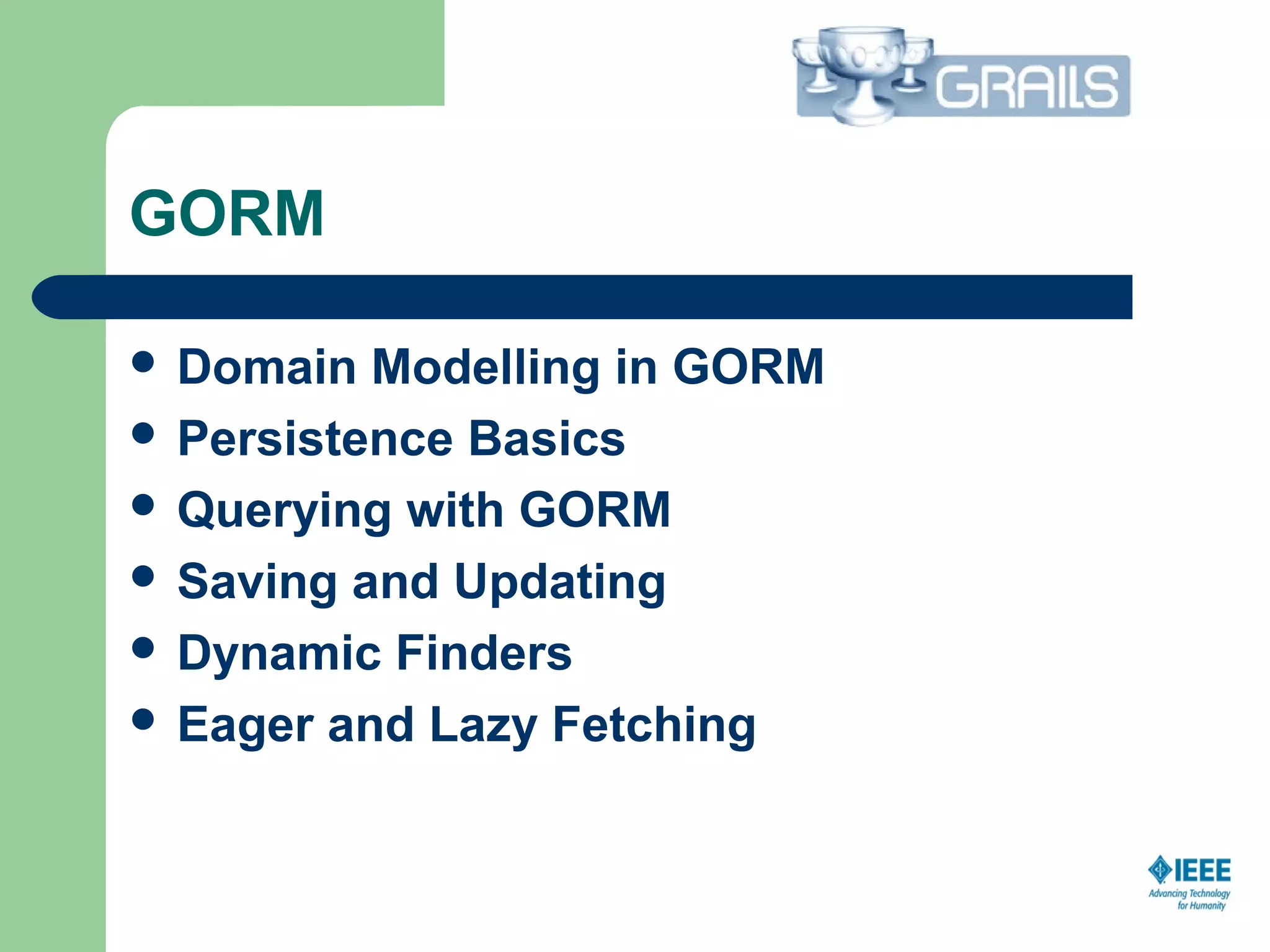 GORM
 Domain Modelling in GORM
 Persistence Basics
 Querying with GORM
 Saving and Updating
 Dynamic Finders
 Eager and Lazy Fetching
  
 