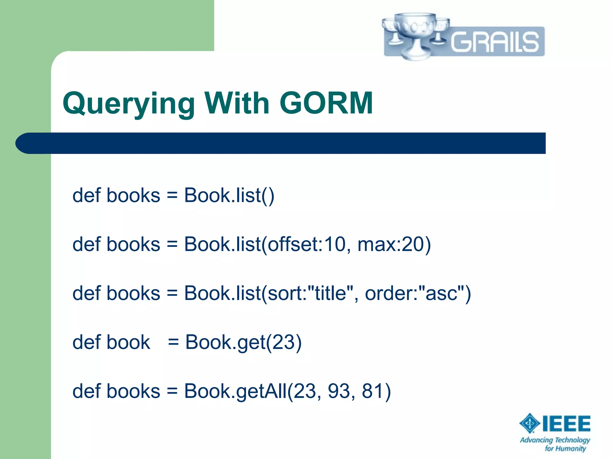 Querying With GORM
def books = Book.list()
def books = Book.list(offset:10, max:20)
def books = Book.list(sort:"title", order:"asc")
def book = Book.get(23)
def books = Book.getAll(23, 93, 81)
 