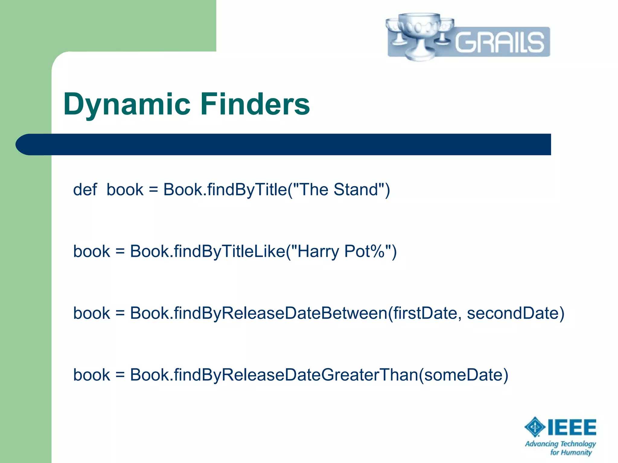 Dynamic Finders
def book = Book.findByTitle("The Stand")
book = Book.findByTitleLike("Harry Pot%")
book = Book.findByReleaseDateBetween(firstDate, secondDate)
book = Book.findByReleaseDateGreaterThan(someDate)
 