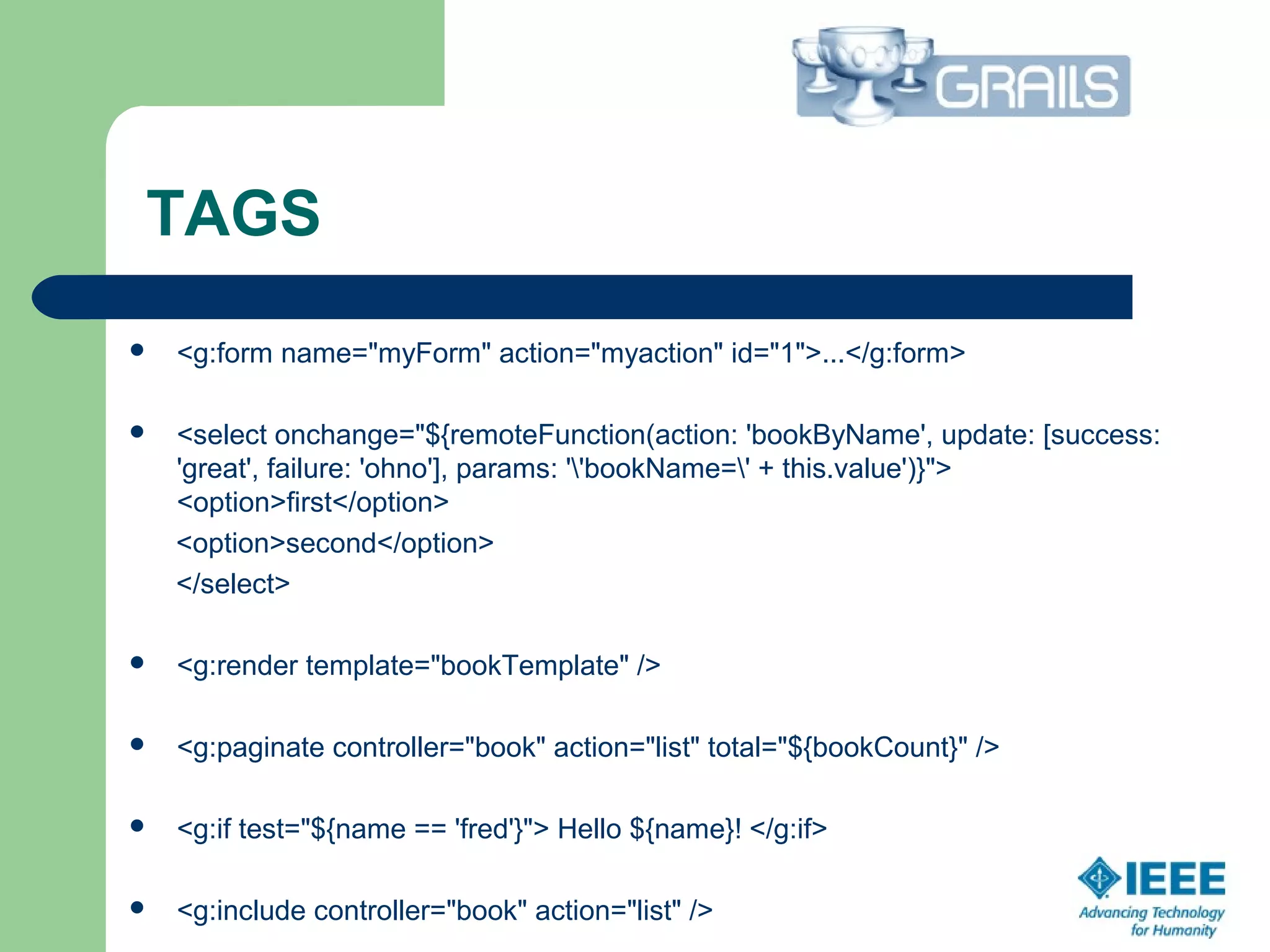TAGS
 <g:form name="myForm" action="myaction" id="1">...</g:form>
 <select onchange="${remoteFunction(action: 'bookByName', update: [success:
'great', failure: 'ohno'], params: ''bookName=' + this.value')}">
<option>first</option>
<option>second</option>
</select>
 <g:render template="bookTemplate" />
 <g:paginate controller="book" action="list" total="${bookCount}" />
 <g:if test="${name == 'fred'}"> Hello ${name}! </g:if>
 <g:include controller="book" action="list" />
 