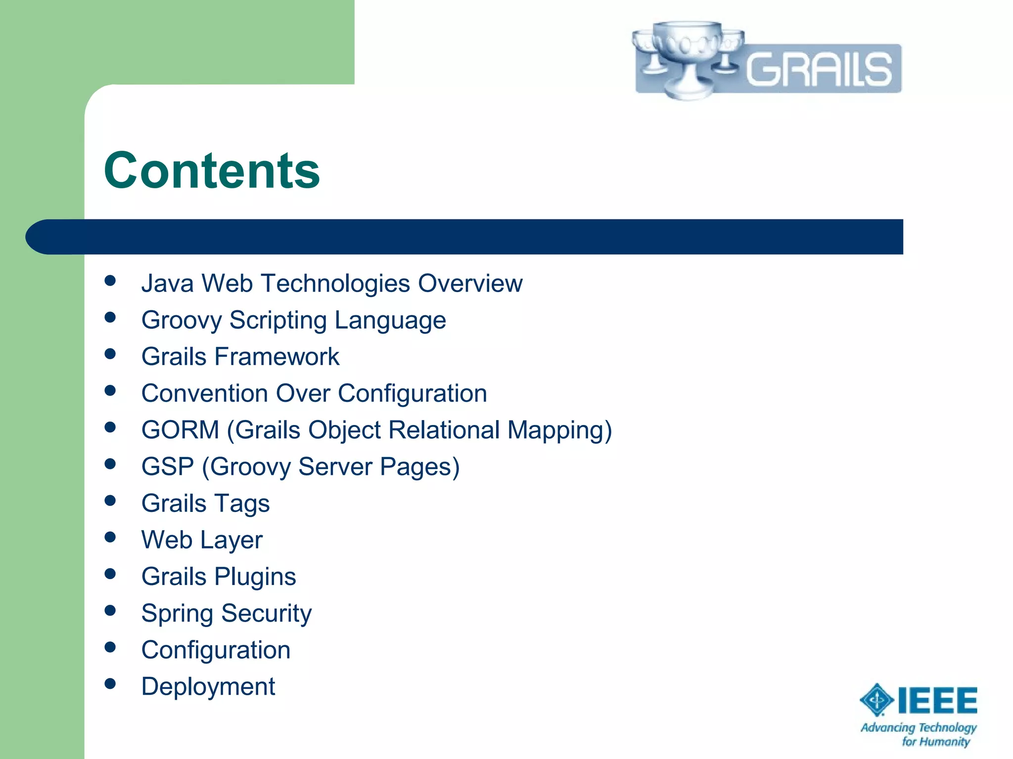 Contents
 Java Web Technologies Overview
 Groovy Scripting Language
 Grails Framework
 Convention Over Configuration
 GORM (Grails Object Relational Mapping)
 GSP (Groovy Server Pages)
 Grails Tags
 Web Layer
 Grails Plugins
 Spring Security
 Configuration
 Deployment
 