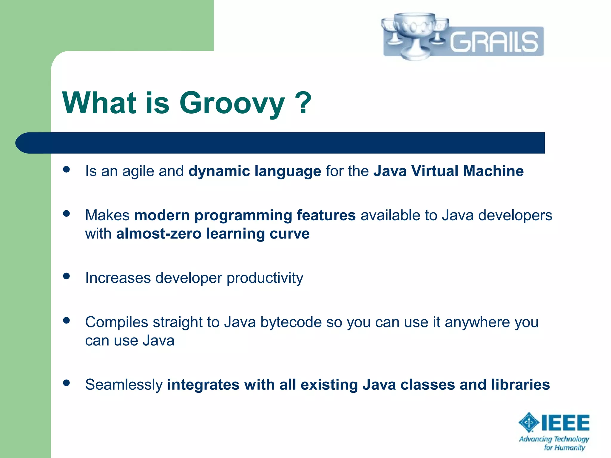 What is Groovy ?
 Is an agile and dynamic language for the Java Virtual Machine
 Makes modern programming features available to Java developers
with almost-zero learning curve
 Increases developer productivity
 Compiles straight to Java bytecode so you can use it anywhere you
can use Java
 Seamlessly integrates with all existing Java classes and libraries
 