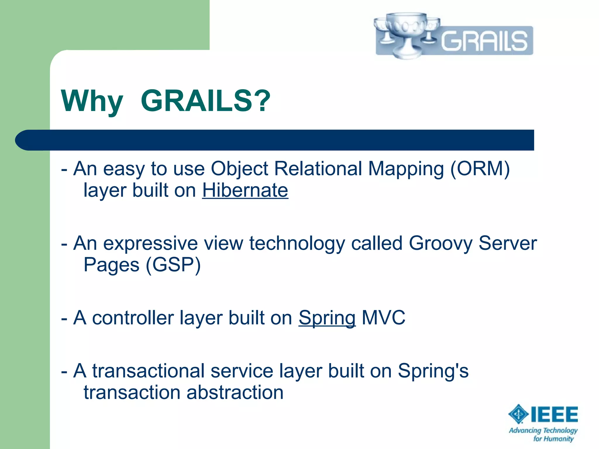 Why GRAILS?
- An easy to use Object Relational Mapping (ORM)
layer built on Hibernate
- An expressive view technology called Groovy Server
Pages (GSP)
- A controller layer built on Spring MVC
- A transactional service layer built on Spring's
transaction abstraction
 