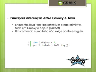 • Principais diferenças entre Groovy e Java 
• Enquanto Java tem tipos primitivos e não-primitivos, 
tudo em Groovy é objeto (Object) 
• Um comando numa linha não exige ponto-e-vírgula 
 