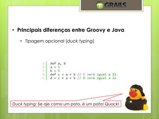 • Principais diferenças entre Groovy e Java 
• Tipagem opcional (duck typing) 
Duck typing: Se aje como um pato, é um pato! Quack! 
 