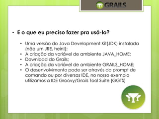 • E o que eu preciso fazer pra usá-lo? 
• Uma versão do Java Development Kit(JDK) instalada 
(não um JRE, hein!); 
• A criação da variável de ambiente JAVA_HOME; 
• Download do Grails; 
• A criação da variável de ambiente GRAILS_HOME; 
• O desenvolvimento pode ser através do prompt de 
comando ou por diversas IDE, no nosso exemplo 
utilizamos a IDE Groovy/Grails Tool Suite (GGTS) 
 