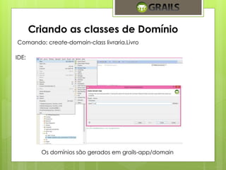 Criando as classes de Domínio 
Comando: create-domain-class livraria.Livro 
IDE: 
Os domínios são gerados em grails-app/domain 
 