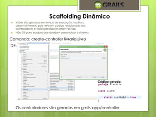 Scaffolding Dinâmico 
 Visões são geradas em tempo de execução, facilita o 
desenvolvimento pois nenhum código relacionado aos 
controladores e visões precisa ser desenvolvido. 
 Não útil para equipes que desejam personalizar o sistema. 
Comando: create-controller livraria.Livro 
IDE: 
Código gerado: 
Os controladores são gerados em grails-app/controller 
 