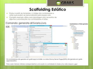 Scaffolding Estático 
 Produz a partir de templates, o código dos controladores e 
visões que podem ser personalizados pela equipe web. 
 O projeto exemplo utilizou essa abordagem pois necessitou de 
algumas customizações nos controladores e visões. 
Comando: generate-all livraria.Livro 
IDE: 
Controladores e Visões geradas: 
Os controladores são gerados em grails-app/controller, as visões Groovy Server Pages(GSPs) são geradas em grails-app/ 
views/livro 
Para cada método método correspondente a uma ação no controlador é criada uma visão (arquivo .gsp) 
 