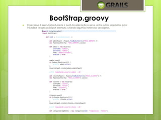 BootStrap.groovy 
 Essa classe é executada durante o boot da aplicação e serve, entre outros propósitos, para 
inicializar a aplicação por exemplo, criando algumas instâncias de objetos. 
 