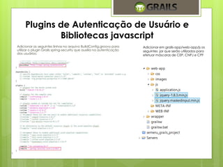 Plugins de Autenticação de Usuário e 
Bibliotecas javascript 
Adicionar as seguintes linhas no arquivo BuildConfig.groovy para 
utilizar o plugin Grails spring-security que auxilia na autenticação 
dos usuários: 
Adicionar em grails-app/web-app/js os 
seguintes .jar que serão utilizados para 
efetuar máscaras de CEP, CNPJ e CPF 
 