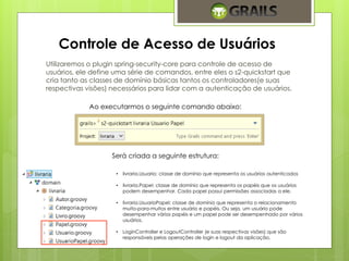 Controle de Acesso de Usuários 
Utilizaremos o plugin spring-security-core para controle de acesso de 
usuários, ele define uma série de comandos, entre eles o s2-quickstart que 
cria tanto as classes de domínio básicas tantos os controladores(e suas 
respectivas visões) necessários para lidar com a autenticação de usuários. 
Ao executarmos o seguinte comando abaixo: 
Será criada a seguinte estrutura: 
• livraria.Usuario: classe de domínio que representa os usuários autenticados 
• livraria.Papel: classe de domínio que representa os papéis que os usuários 
podem desempenhar. Cada papel possui permissões associadas a ele. 
• livraria.UsuarioPapel: classe de domínio que representa o relacionamento 
muito-para-muitos entre usuário e papéis. Ou seja, um usuário pode 
desempenhar vários papéis e um papel pode ser desempenhado por vários 
usuários. 
• LoginController e LogoutController (e suas respectivas visões) que são 
responsáveis pelas operações de login e logout da aplicação. 
 