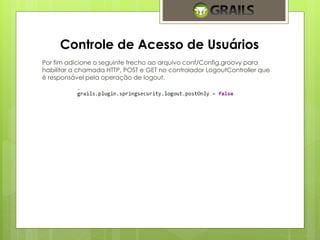 Controle de Acesso de Usuários 
Por fim adicione o seguinte trecho ao arquivo conf/Config.groovy para 
habilitar a chamada HTTP, POST e GET no controlador LogoutController que 
é responsável pela operação de logout. 
 