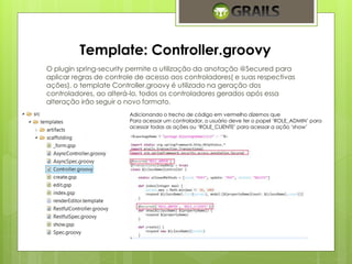 Template: Controller.groovy 
O plugin spring-security permite a utilização da anotação @Secured para 
aplicar regras de controle de acesso aos controladores( e suas respectivas 
ações), o template Controller.groovy é utilizado na geração dos 
controladores, ao alterá-lo, todos os controladores gerados após essa 
alteração irão seguir o novo formato. 
Adicionando o trecho de código em vermelho dizemos que 
Para acessar um controlador, o usuário deve ter o papel ‘ROLE_ADMIN’ para 
acessar todas as ações ou ‘ROLE_CLIENTE’ para acessar a ação ‘show’ 
 