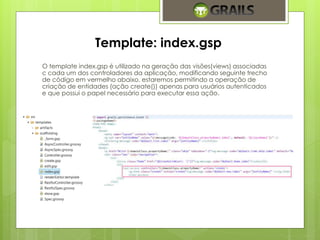 Template: index.gsp 
O template index.gsp é utilizado na geração das visões(views) associadas 
c cada um dos controladores da aplicação, modificando seguinte trecho 
de código em vermelho abaixo, estaremos permitindo a operação de 
criação de entidades (ação create()) apenas para usuários autenticados 
e que possui o papel necessário para executar essa ação. 
 