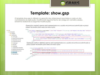 Template: show.gsp 
O template show.gsp é utilizado na geração das visões(views) associadas a cada um dos 
controladores da aplicação, modificando seguinte trecho de código em vermelho abaixo, 
estaremos realizando as seguintes modificações: 
Operação create() apenas será apresentada se o usuário encontra-se autenticado e possui 
papel necessário para executar essa ação: 
Operação edit() e delete() apenas será apresentada se o usuário encontra-se autenticado e 
possui papel necessário para executar essa ação: 
 