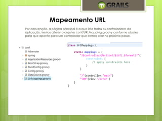 Mapeamento URL 
Por convenção, a página principal é a que lista todos os controladores da 
aplicação, iremos alterar o arquivo conf/URLMapping.groovy conforme abaixo 
para que aponte para um controlador que iremos criar no próximo passo. 
 