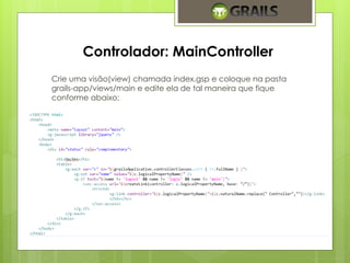Controlador: MainController 
Crie uma visão(view) chamada index.gsp e coloque na pasta 
grails-app/views/main e edite ela de tal maneira que fique 
conforme abaixo: 
 