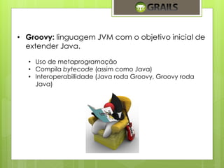 • Groovy: linguagem JVM com o objetivo inicial de 
extender Java. 
• Uso de metaprogramação 
• Compila bytecode (assim como Java) 
• Interoperabillidade (Java roda Groovy, Groovy roda 
Java) 
 