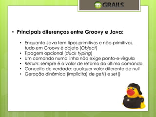 • Principais diferenças entre Groovy e Java: 
• Enquanto Java tem tipos primitivos e não-primitivos, 
tudo em Groovy é objeto (Object) 
• Tipagem opcional (duck typing) 
• Um comando numa linha não exige ponto-e-vírgula 
• Return: sempre é o valor de retorno do último comando 
• Conceito de verdade: qualquer valor diferente de null 
• Geração dinâmica (implícita) de get() e set() 
 