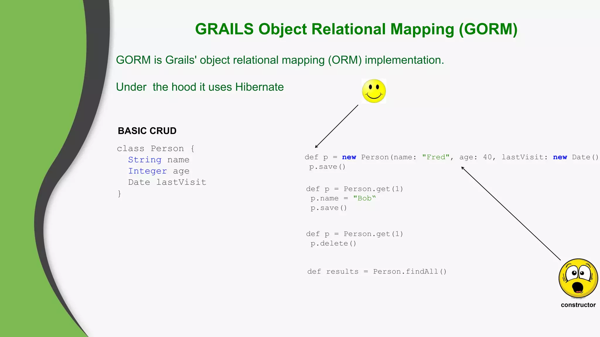 GRAILS Object Relational Mapping (GORM)
GORM is Grails' object relational mapping (ORM) implementation.
Under the hood it uses Hibernate
BASIC CRUD
class Person {
String name
Integer age
Date lastVisit
}
def p = new Person(name: "Fred", age: 40, lastVisit: new Date())
p.save()
def p = Person.get(1)
p.name = "Bob“
p.save()
def p = Person.get(1)
p.delete()
constructor
def results = Person.findAll()
 