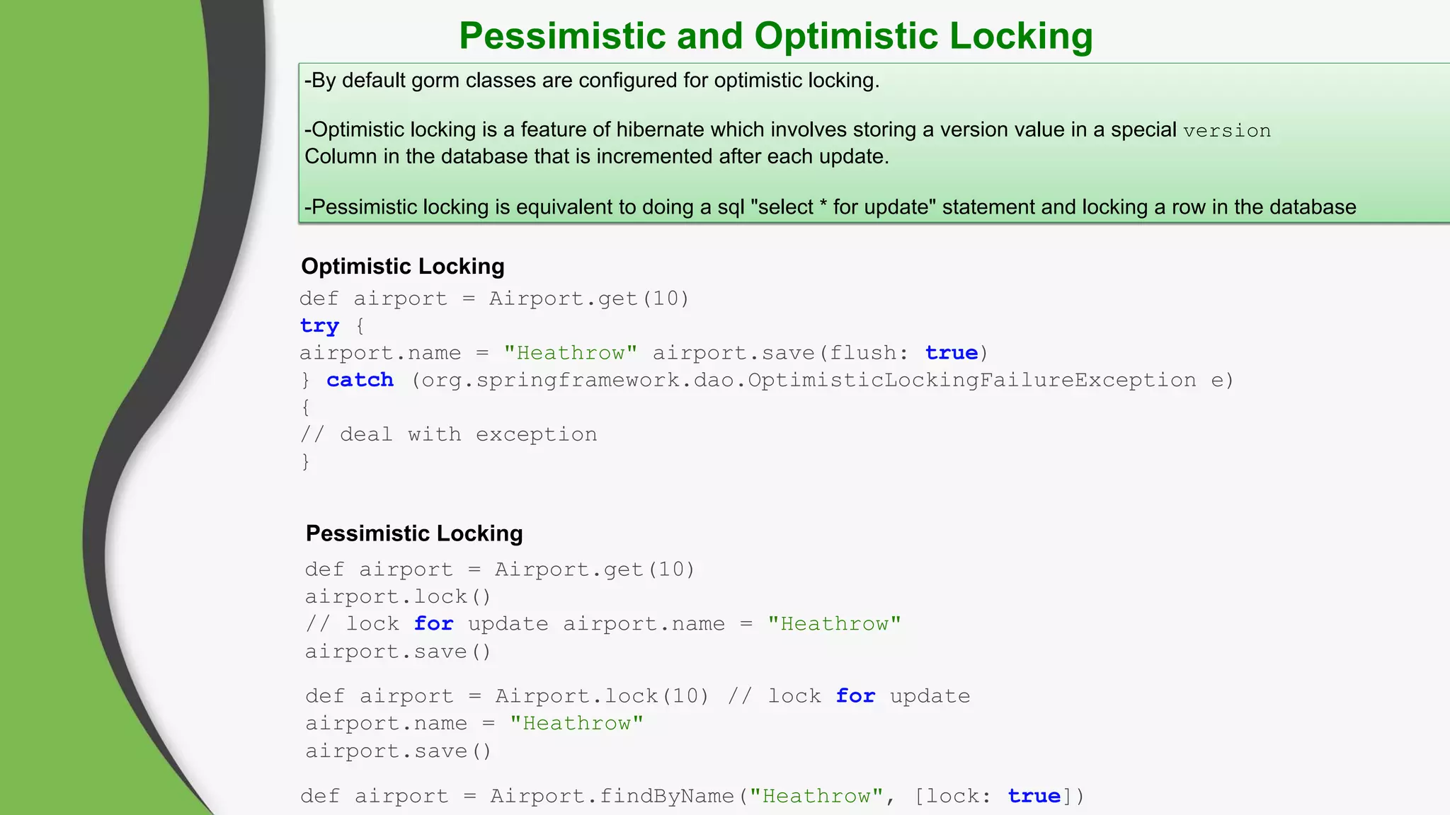 Pessimistic and Optimistic Locking
-By default gorm classes are configured for optimistic locking.
-Optimistic locking is a feature of hibernate which involves storing a version value in a special version
Column in the database that is incremented after each update.
-Pessimistic locking is equivalent to doing a sql "select * for update" statement and locking a row in the database
Pessimistic Locking
Optimistic Locking
def airport = Airport.get(10)
try {
airport.name = "Heathrow" airport.save(flush: true)
} catch (org.springframework.dao.OptimisticLockingFailureException e)
{
// deal with exception
}
def airport = Airport.get(10)
airport.lock()
// lock for update airport.name = "Heathrow"
airport.save()
def airport = Airport.lock(10) // lock for update
airport.name = "Heathrow"
airport.save()
def airport = Airport.findByName("Heathrow", [lock: true])
 