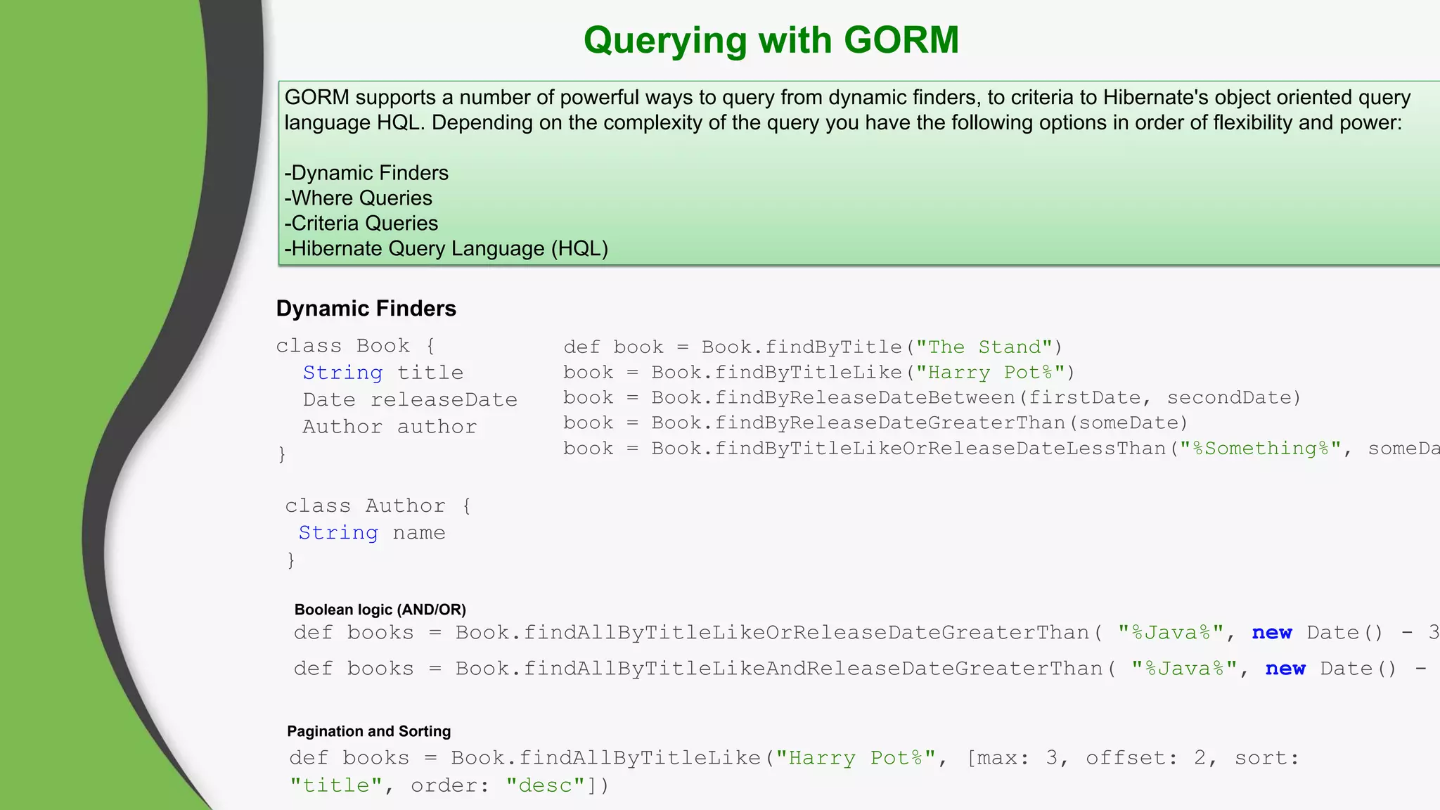 Querying with GORM
GORM supports a number of powerful ways to query from dynamic finders, to criteria to Hibernate's object oriented query
language HQL. Depending on the complexity of the query you have the following options in order of flexibility and power:
-Dynamic Finders
-Where Queries
-Criteria Queries
-Hibernate Query Language (HQL)
Dynamic Finders
Pagination and Sorting
class Book {
String title
Date releaseDate
Author author
}
class Author {
String name
}
def book = Book.findByTitle("The Stand")
book = Book.findByTitleLike("Harry Pot%")
book = Book.findByReleaseDateBetween(firstDate, secondDate)
book = Book.findByReleaseDateGreaterThan(someDate)
book = Book.findByTitleLikeOrReleaseDateLessThan("%Something%", someDa
def books = Book.findAllByTitleLike("Harry Pot%", [max: 3, offset: 2, sort:
"title", order: "desc"])
Boolean logic (AND/OR)
def books = Book.findAllByTitleLikeOrReleaseDateGreaterThan( "%Java%", new Date() - 3
def books = Book.findAllByTitleLikeAndReleaseDateGreaterThan( "%Java%", new Date() -
 