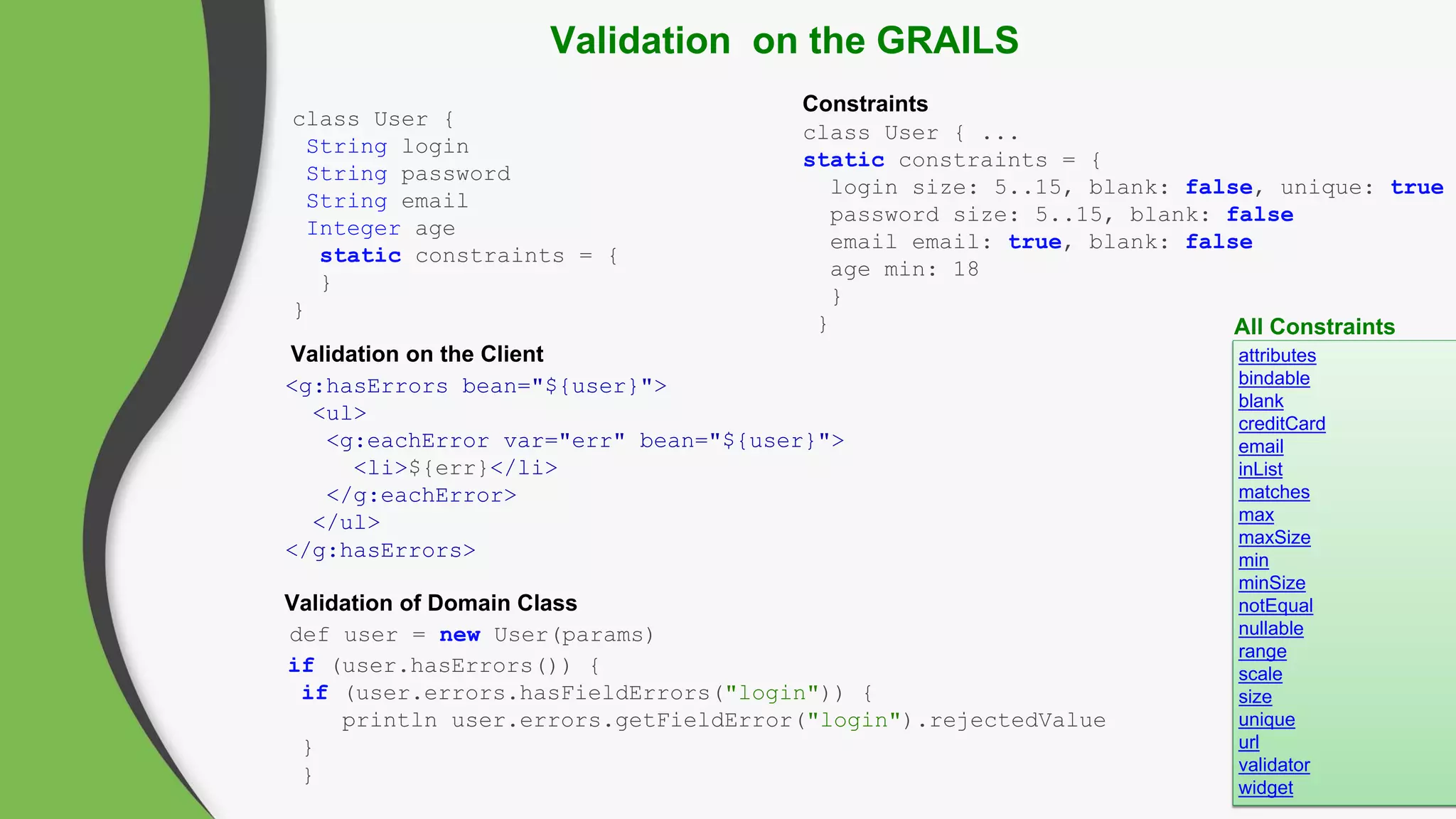 Validation on the GRAILS
Validation on the Client attributes
bindable
blank
creditCard
email
inList
matches
max
maxSize
min
minSize
notEqual
nullable
range
scale
size
unique
url
validator
widget
def user = new User(params)
if (user.hasErrors()) {
if (user.errors.hasFieldErrors("login")) {
println user.errors.getFieldError("login").rejectedValue
}
}
class User {
String login
String password
String email
Integer age
static constraints = {
}
}
class User { ...
static constraints = {
login size: 5..15, blank: false, unique: true
password size: 5..15, blank: false
email email: true, blank: false
age min: 18
}
} All Constraints
<g:hasErrors bean="${user}">
<ul>
<g:eachError var="err" bean="${user}">
<li>${err}</li>
</g:eachError>
</ul>
</g:hasErrors>
Constraints
Validation of Domain Class
 