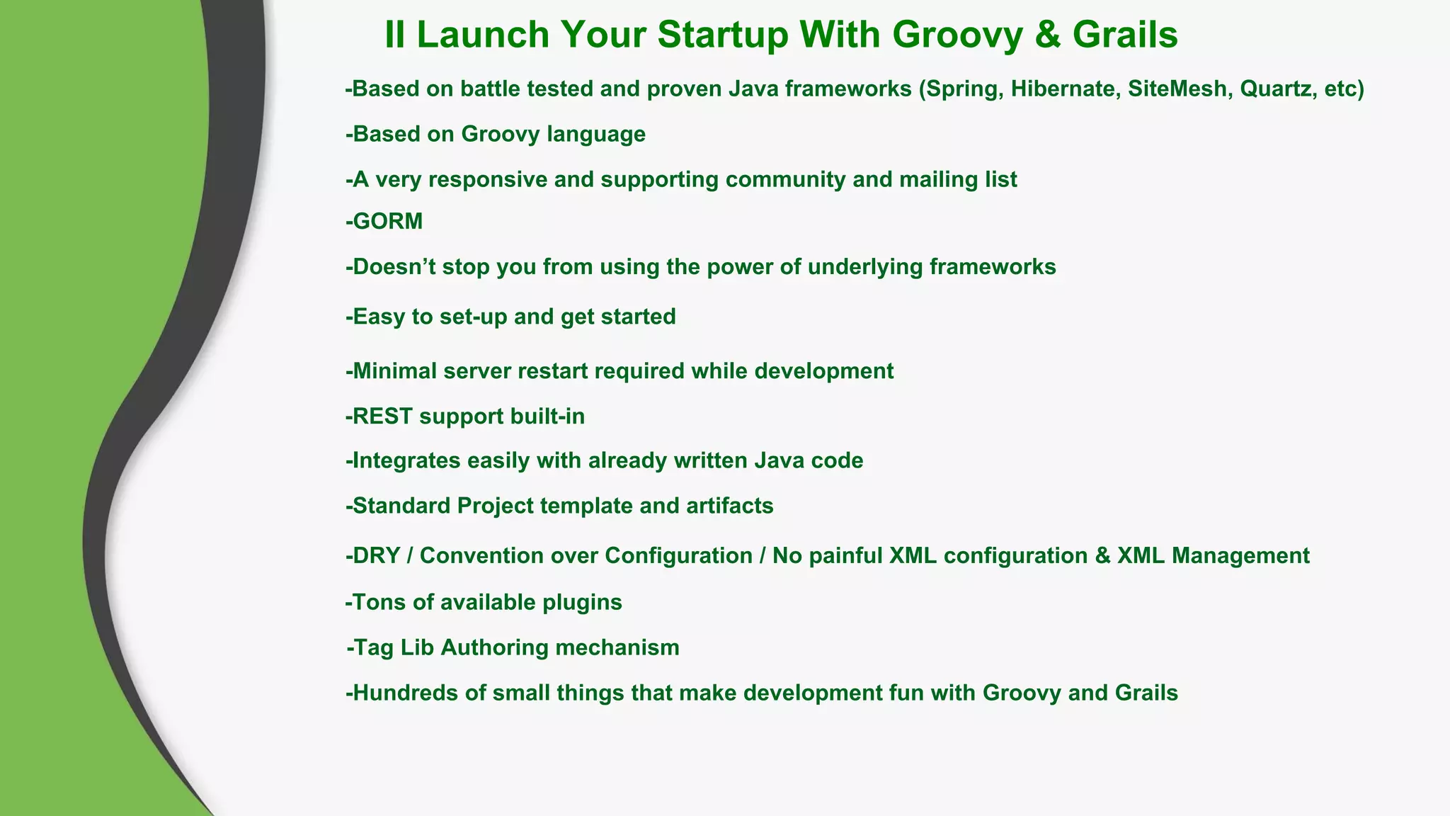 -Based on battle tested and proven Java frameworks (Spring, Hibernate, SiteMesh, Quartz, etc)
-Based on Groovy language
-A very responsive and supporting community and mailing list
-GORM
-Doesn’t stop you from using the power of underlying frameworks
-Easy to set-up and get started
-Minimal server restart required while development
-Standard Project template and artifacts
-DRY / Convention over Configuration / No painful XML configuration & XML Management
-REST support built-in
-Tag Lib Authoring mechanism
-Integrates easily with already written Java code
-Tons of available plugins
-Hundreds of small things that make development fun with Groovy and Grails
II Launch Your Startup With Groovy & Grails
 