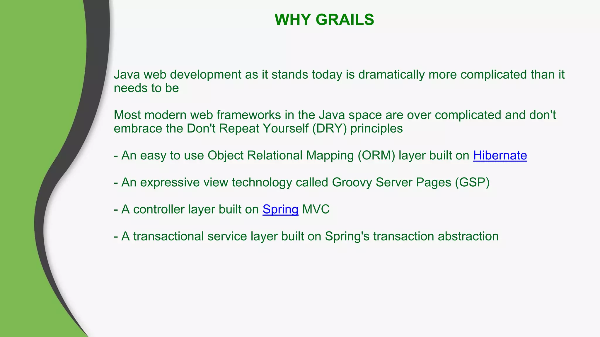 WHY GRAILS
Java web development as it stands today is dramatically more complicated than it
needs to be
Most modern web frameworks in the Java space are over complicated and don't
embrace the Don't Repeat Yourself (DRY) principles
- An easy to use Object Relational Mapping (ORM) layer built on Hibernate
- An expressive view technology called Groovy Server Pages (GSP)
- A controller layer built on Spring MVC
- A transactional service layer built on Spring's transaction abstraction
 