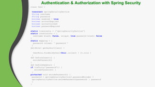 class User {
transient springSecurityService
String username
String password
boolean enabled = true
boolean accountExpired
boolean accountLocked
boolean passwordExpired
static transients = ['springSecurityService']
static constraints = {
username blank: false, unique: true password blank: false
}
static mapping = {
password column: '`password`‘
}
Set<Role> getAuthorities() {
UserRole.findAllByUser(this).collect { it.role }
}
def beforeInsert() {
encodePassword()
}
def beforeUpdate() {
if (isDirty('password')) {
encodePassword() }
}
protected void encodePassword() {
password = springSecurityService?.passwordEncoder ?
springSecurityService.encodePassword(password) : password
}
}
Authentication & Authorization with Spring Security
 