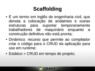 ScaffoldingScaffolding
● Dinâmico: recurso que permite ao compilador
criar o código para o CRUD da aplicação para
uso em runtime;
● Estático = CRUD em tempo de projeto;
● É um termo em inglês de engenharia civil, que
denota a colocação de andaimes e outras
estruturas para suportar temporariamente
trabalhadores de maquinário enquanto a
construção definitiva não está pronta;
 