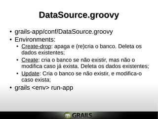 DataSource.groovyDataSource.groovy
● grails-app/conf/DataSource.groovy
● Environments:
● Create: cria o banco se não existir, mas não o
modifica caso já exista. Deleta os dados existentes;
● Update: Cria o banco se não existir, e modifica-o
caso exista;
● grails <env> run-app
● Create-drop: apaga e (re)cria o banco. Deleta os
dados existentes;
 