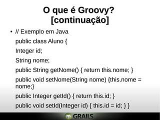 O que é Groovy?O que é Groovy?
[continuação][continuação]
● // Exemplo em Java
public class Aluno {
Integer id;
String nome;
public String getNome() { return this.nome; }
public void setNome(String nome) {this.nome =
nome;}
public Integer getId() { return this.id; }
public void setId(Integer id) { this.id = id; } }
 
