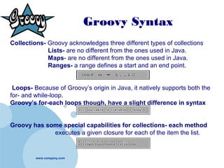 www.company.com
CollectionsGroovy Syntax
Collections- Groovy acknowledges three different types of collections
Lists- are no different from the ones used in Java.
Maps- are no different from the ones used in Java.
Ranges- a range defines a start and an end point.
Loops- Because of Groovy’s origin in Java, it natively supports both the
for- and while-loop.
Groovy’s for-each loops though, have a slight difference in syntax
Groovy has some special capabilities for collections- each method
executes a given closure for each of the item the list.
 
