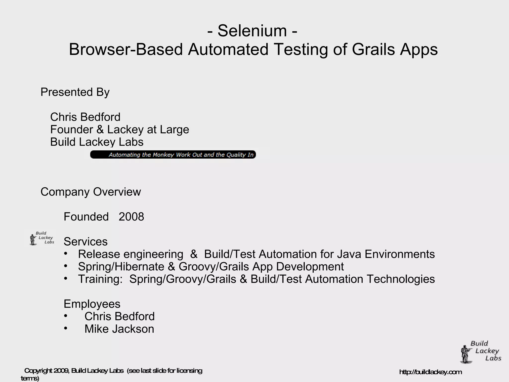 - Selenium - Browser-Based Automated Testing of Grails Apps Presented By Chris Bedford Founder & Lackey at Large Build Lackey Labs Company Overview  Founded  2008 Services Release engineering  &  Build/Test Automation for Java Environments Spring/Hibernate & Groovy/Grails App Development Training:  Spring/Groovy/Grails & Build/Test Automation Technologies Employees  Chris Bedford Mike Jackson 
