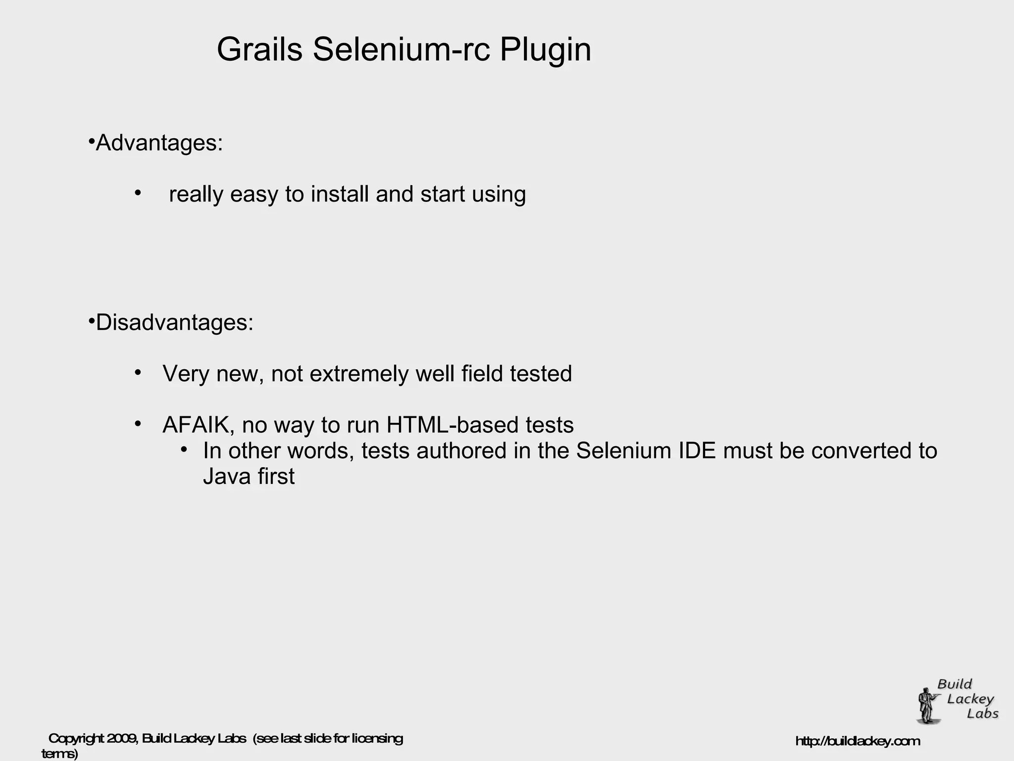 Grails Selenium-rc Plugin Advantages: really easy to install and start using Disadvantages: Very new, not extremely well field tested AFAIK, no way to run HTML-based tests  In other words, tests authored in the Selenium IDE must be converted to Java first  