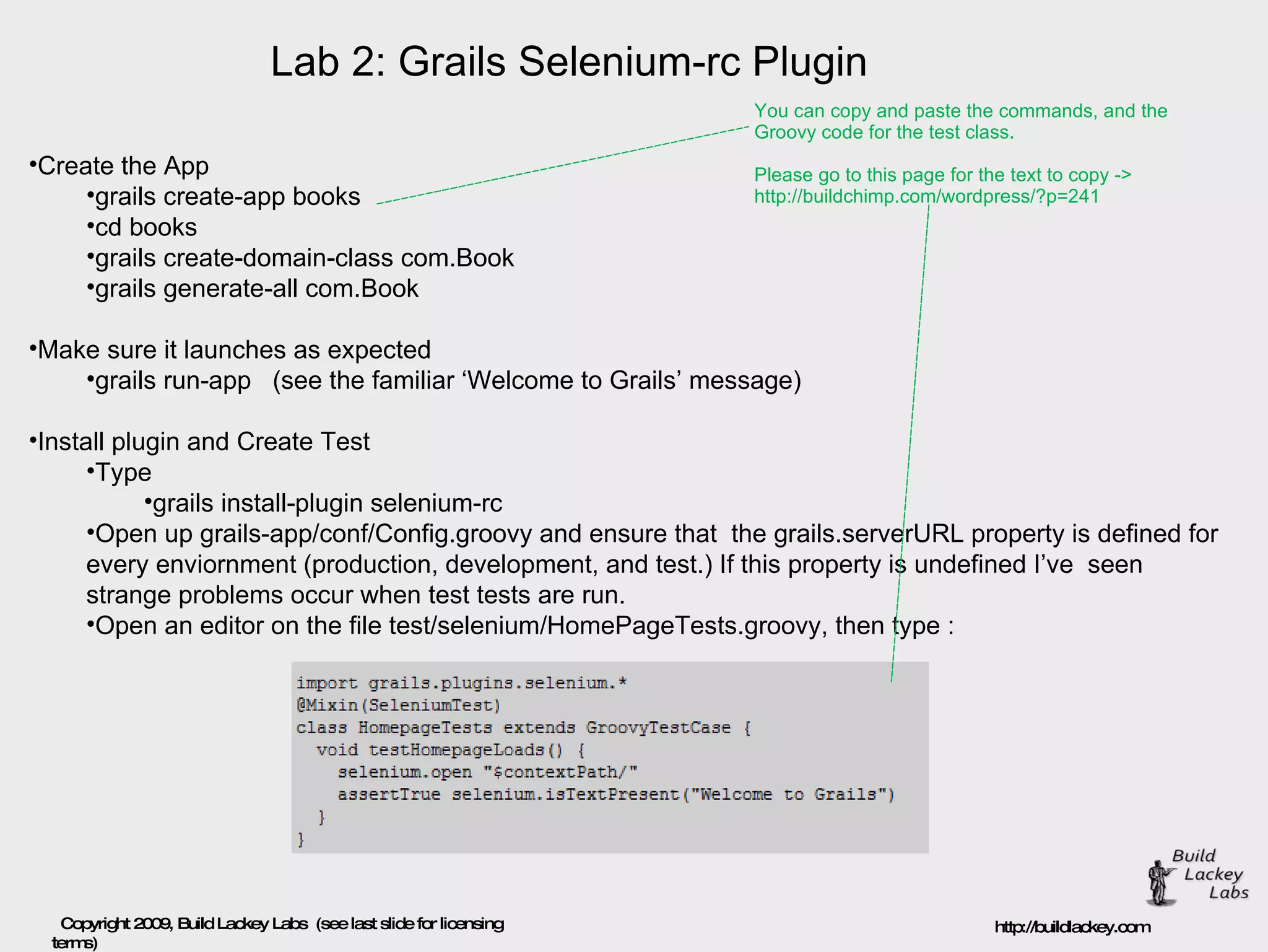 Lab 2: Grails Selenium-rc Plugin Create the App  grails create-app books  cd books  grails create-domain-class com.Book  grails generate-all com.Book  Make sure it launches as expected  grails run-app   (see the familiar ‘Welcome to Grails’ message)  Install plugin and Create Test  Type  grails install-plugin selenium-rc  Open up grails-app/conf/Config.groovy and ensure that  the grails.serverURL property is defined for every enviornment (production, development, and test.) If this property is undefined I’ve  seen strange problems occur when test tests are run.  Open an editor on the file test/selenium/HomePageTests.groovy, then type : You can copy and paste the commands, and the  Groovy code for the test class.  Please go to this page for the text to copy -> http://buildchimp.com/wordpress/?p=241 