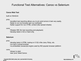 Functional Test Alternatives: Canoo vs Selenium Canoo Web Test built on HtmlUnit pros: excellent test reporting allows you to pin point errors in test very easily. faster to run (no browser spin up overhead) better support for non HTML content (like spread sheets) cons: Weaker IDE (for test recording and playback) develop tests in Ant or Gant only Selenium pros: develop tests in HTML markup or 3 GL's like Java, Ruby, etc. run test in actual browser  vs.embedded Javascript engine used by NO popular browser platform cons: slower to start. see 'pros' listed Canoo 