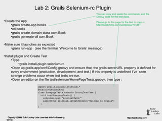 Lab 2: Grails Selenium-rc Plugin Create the App  grails create-app books  cd books  grails create-domain-class com.Book  grails generate-all com.Book  Make sure it launches as expected  grails run-app   (see the familiar ‘Welcome to Grails’ message)  Install plugin and Create Test  Type  grails install-plugin selenium-rc  Open up grails-app/conf/Config.groovy and ensure that  the grails.serverURL property is defined for every enviornment (production, development, and test.) If this property is undefined I’ve  seen strange problems occur when test tests are run.  Open an editor on the file test/selenium/HomePageTests.groovy, then type : You can copy and paste the commands, and the  Groovy code for the test class.  Please go to this page for the text to copy -> http://buildchimp.com/wordpress/?p=241 